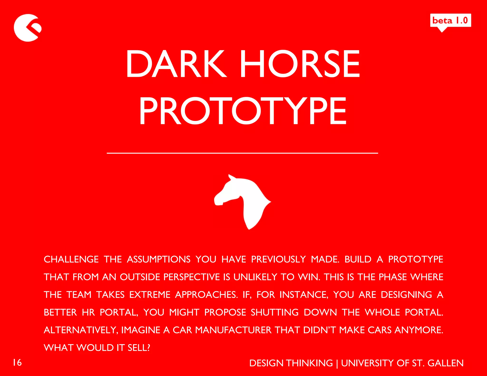 DARK HORSE
                    PROTOTYPE


     CHALLENGE THE ASSUMPTIONS YOU HAVE PREVIOUSLY MADE. BUILD A PROTOTYPE
     THAT FROM AN OUTSIDE PERSPECTIVE IS UNLIKELY TO WIN. THIS IS THE PHASE WHERE
     THE TEAM TAKES EXTREME APPROACHES. IF, FOR INSTANCE, YOU ARE DESIGNING A
     BETTER HR PORTAL, YOU MIGHT PROPOSE SHUTTING DOWN THE WHOLE PORTAL.
     ALTERNATIVELY, IMAGINE A CAR MANUFACTURER THAT DIDN’T MAKE CARS ANYMORE.
     WHAT WOULD IT SELL?
16                                          DESIGN THINKING | UNIVERSITY OF ST. GALLEN
 