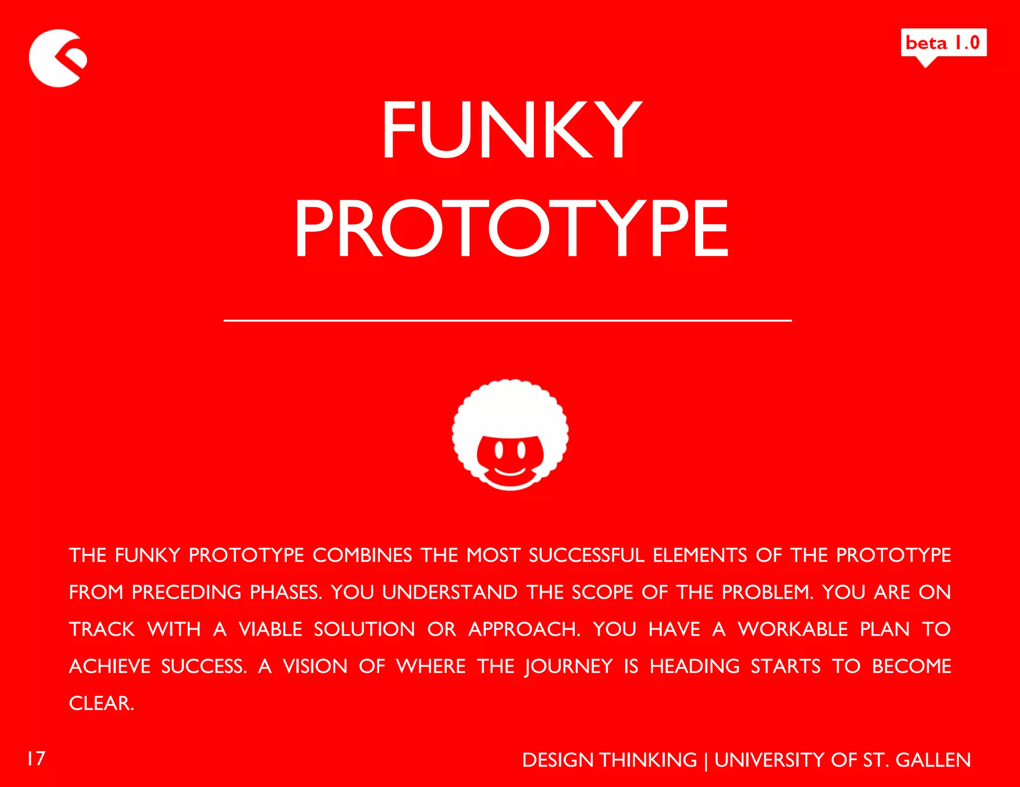FUNKY
                       PROTOTYPE


     THE FUNKY PROTOTYPE COMBINES THE MOST SUCCESSFUL ELEMENTS OF THE PROTOTYPE
     FROM PRECEDING PHASES. YOU UNDERSTAND THE SCOPE OF THE PROBLEM. YOU ARE ON
     TRACK WITH A VIABLE SOLUTION OR APPROACH. YOU HAVE A WORKABLE PLAN TO
     ACHIEVE SUCCESS. A VISION OF WHERE THE JOURNEY IS HEADING STARTS TO BECOME
     CLEAR.

17                                         DESIGN THINKING | UNIVERSITY OF ST. GALLEN
 