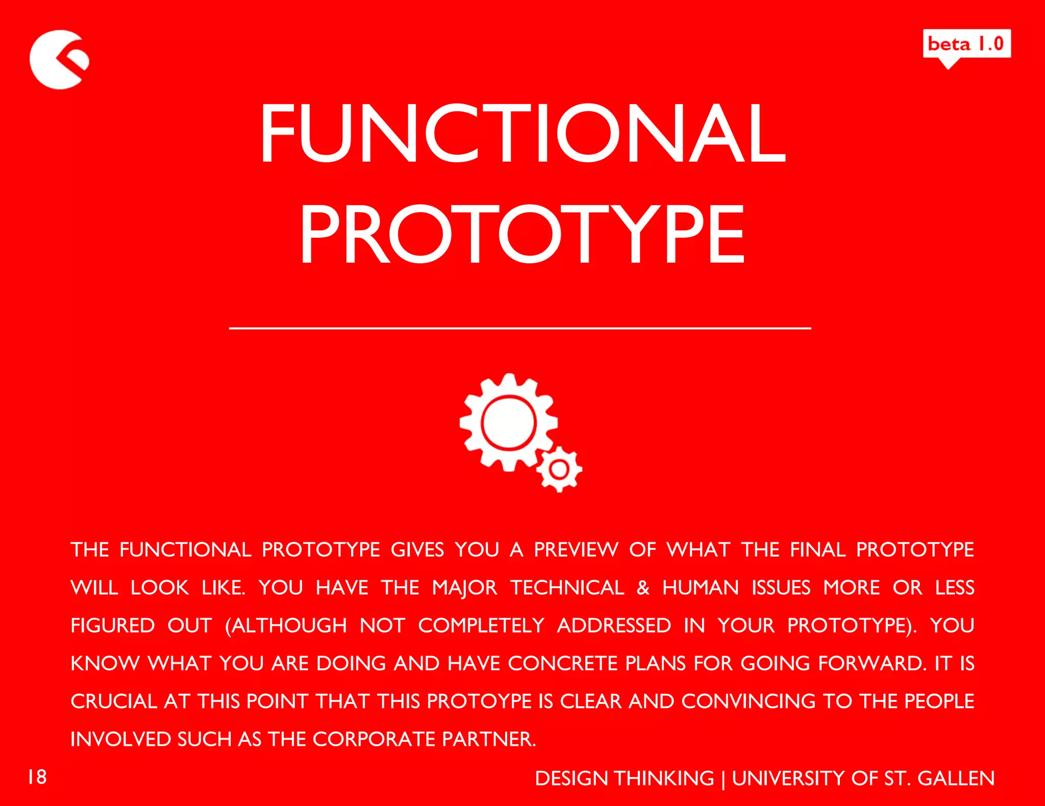 FUNCTIONAL
                      PROTOTYPE


     THE FUNCTIONAL PROTOTYPE GIVES YOU A PREVIEW OF WHAT THE FINAL PROTOTYPE
     WILL LOOK LIKE. YOU HAVE THE MAJOR TECHNICAL & HUMAN ISSUES MORE OR LESS
     FIGURED OUT (ALTHOUGH NOT COMPLETELY ADDRESSED IN YOUR PROTOTYPE). YOU
     KNOW WHAT YOU ARE DOING AND HAVE CONCRETE PLANS FOR GOING FORWARD. IT IS
     CRUCIAL AT THIS POINT THAT THIS PROTOYPE IS CLEAR AND CONVINCING TO THE PEOPLE
     INVOLVED SUCH AS THE CORPORATE PARTNER.
18                                           DESIGN THINKING | UNIVERSITY OF ST. GALLEN
 