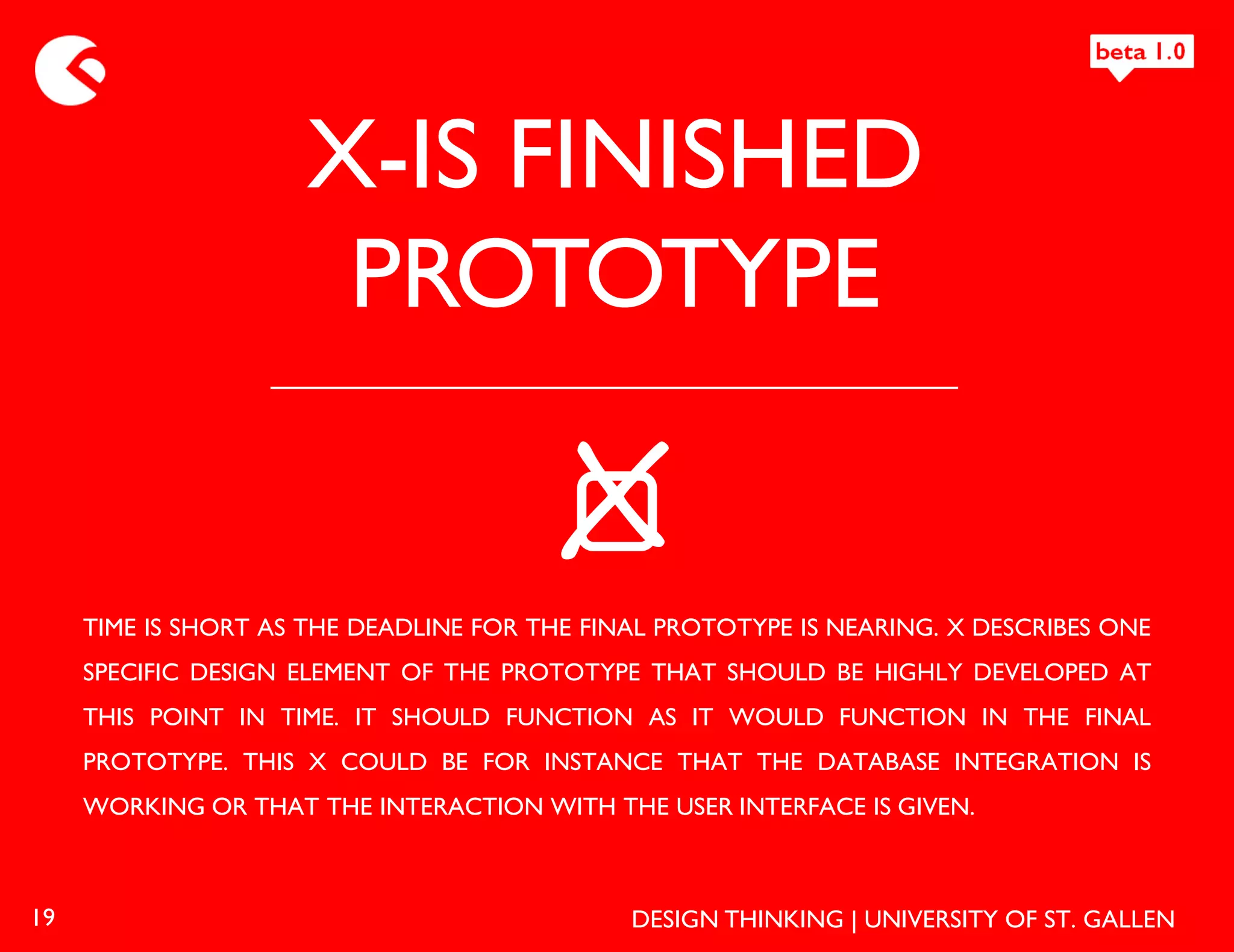 X-IS FINISHED
                      PROTOTYPE

                                         X
     TIME IS SHORT AS THE DEADLINE FOR THE FINAL PROTOTYPE IS NEARING. X DESCRIBES ONE
     SPECIFIC DESIGN ELEMENT OF THE PROTOTYPE THAT SHOULD BE HIGHLY DEVELOPED AT
     THIS POINT IN TIME. IT SHOULD FUNCTION AS IT WOULD FUNCTION IN THE FINAL
     PROTOTYPE. THIS X COULD BE FOR INSTANCE THAT THE DATABASE INTEGRATION IS
     WORKING OR THAT THE INTERACTION WITH THE USER INTERFACE IS GIVEN.



19                                            DESIGN THINKING | UNIVERSITY OF ST. GALLEN
 