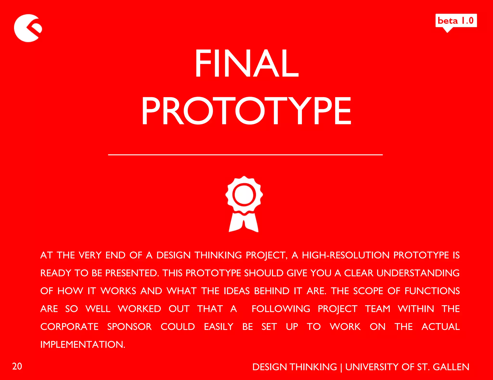 FINAL
                       PROTOTYPE


     AT THE VERY END OF A DESIGN THINKING PROJECT, A HIGH-RESOLUTION PROTOTYPE IS
     READY TO BE PRESENTED. THIS PROTOTYPE SHOULD GIVE YOU A CLEAR UNDERSTANDING
     OF HOW IT WORKS AND WHAT THE IDEAS BEHIND IT ARE. THE SCOPE OF FUNCTIONS
     ARE SO WELL WORKED OUT THAT A         FOLLOWING PROJECT TEAM WITHIN THE
     CORPORATE SPONSOR COULD EASILY BE SET UP TO WORK ON THE ACTUAL
     IMPLEMENTATION.

20                                         DESIGN THINKING | UNIVERSITY OF ST. GALLEN
 