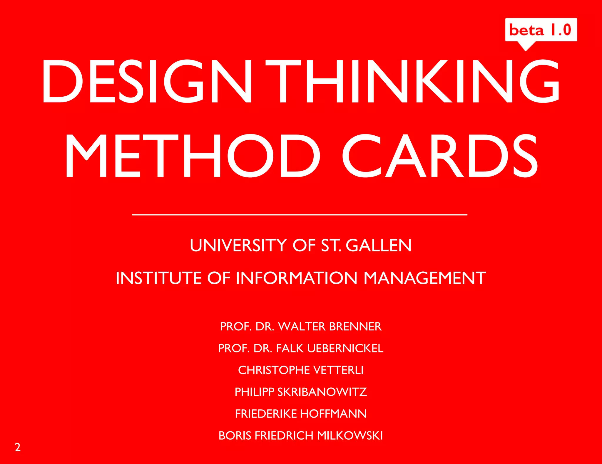 DESIGN THINKING
    METHOD CARDS
             UNIVERSITY OF ST. GALLEN
      INSTITUTE OF INFORMATION MANAGEMENT

                PROF. DR. WALTER BRENNER
                PROF. DR. FALK UEBERNICKEL
                   CHRISTOPHE VETTERLI
                  PHILIPP SKRIBANOWITZ
                  FRIEDERIKE HOFFMANN
                BORIS FRIEDRICH MILKOWSKI
2
 