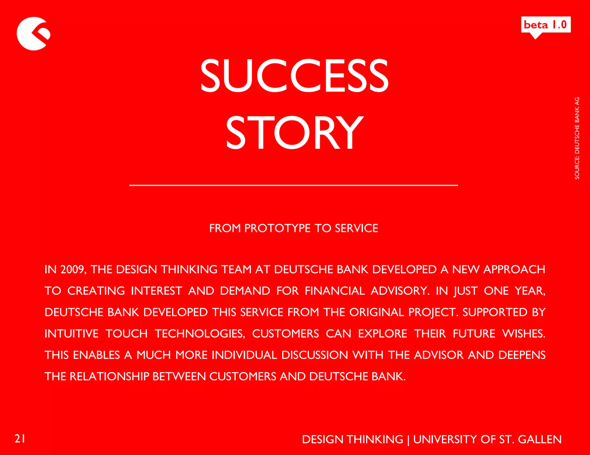 SUCCESS




                                                                                         SOURCE: DEUTSCHE BANK AG
                             STORY
                             FROM PROTOTYPE TO SERVICE


     IN 2009, THE DESIGN THINKING TEAM AT DEUTSCHE BANK DEVELOPED A NEW APPROACH
     TO CREATING INTEREST AND DEMAND FOR FINANCIAL ADVISORY. IN JUST ONE YEAR,
     DEUTSCHE BANK DEVELOPED THIS SERVICE FROM THE ORIGINAL PROJECT. SUPPORTED BY
     INTUITIVE TOUCH TECHNOLOGIES, CUSTOMERS CAN EXPLORE THEIR FUTURE WISHES.
     THIS ENABLES A MUCH MORE INDIVIDUAL DISCUSSION WITH THE ADVISOR AND DEEPENS
     THE RELATIONSHIP BETWEEN CUSTOMERS AND DEUTSCHE BANK.




21                                          DESIGN THINKING | UNIVERSITY OF ST. GALLEN
 
