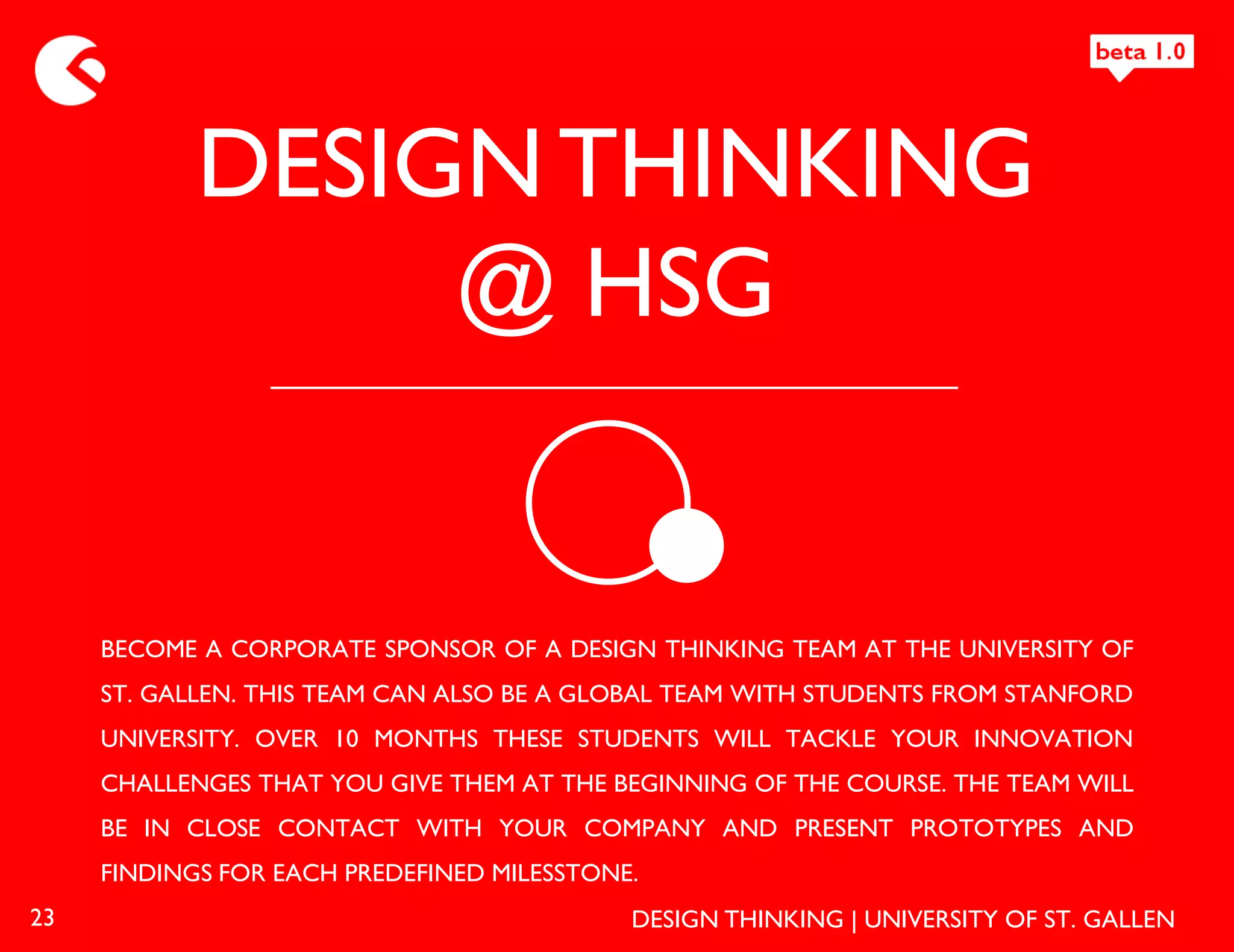 DESIGN THINKING
                 @ HSG


     BECOME A CORPORATE SPONSOR OF A DESIGN THINKING TEAM AT THE UNIVERSITY OF
     ST. GALLEN. THIS TEAM CAN ALSO BE A GLOBAL TEAM WITH STUDENTS FROM STANFORD
     UNIVERSITY. OVER 10 MONTHS THESE STUDENTS WILL TACKLE YOUR INNOVATION
     CHALLENGES THAT YOU GIVE THEM AT THE BEGINNING OF THE COURSE. THE TEAM WILL
     BE IN CLOSE CONTACT WITH YOUR COMPANY AND PRESENT PROTOTYPES AND
     FINDINGS FOR EACH PREDEFINED MILESSTONE.
23                                          DESIGN THINKING | UNIVERSITY OF ST. GALLEN
 