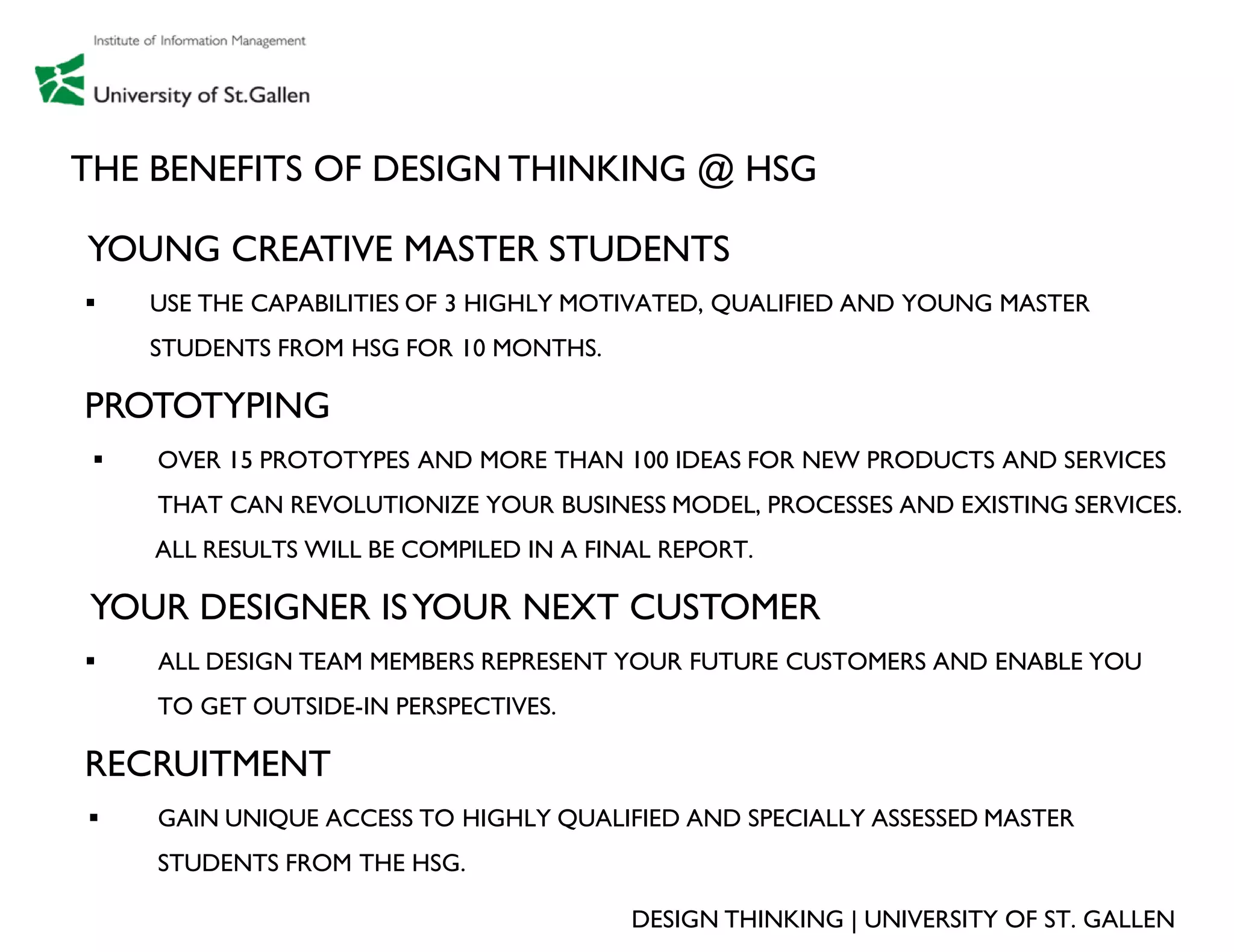 THE BENEFITS OF DESIGN THINKING @ HSG

YOUNG CREATIVE MASTER STUDENTS
    USE THE CAPABILITIES OF 3 HIGHLY MOTIVATED, QUALIFIED AND YOUNG MASTER
     STUDENTS FROM HSG FOR 10 MONTHS.

PROTOTYPING
    OVER 15 PROTOTYPES AND MORE THAN 100 IDEAS FOR NEW PRODUCTS AND SERVICES
     THAT CAN REVOLUTIONIZE YOUR BUSINESS MODEL, PROCESSES AND EXISTING SERVICES.
     ALL RESULTS WILL BE COMPILED IN A FINAL REPORT.

YOUR DESIGNER IS YOUR NEXT CUSTOMER
    ALL DESIGN TEAM MEMBERS REPRESENT YOUR FUTURE CUSTOMERS AND ENABLE YOU
     TO GET OUTSIDE-IN PERSPECTIVES.

RECRUITMENT
    GAIN UNIQUE ACCESS TO HIGHLY QUALIFIED AND SPECIALLY ASSESSED MASTER
     STUDENTS FROM THE HSG.

                                          DESIGN THINKING | UNIVERSITY OF ST. GALLEN
 