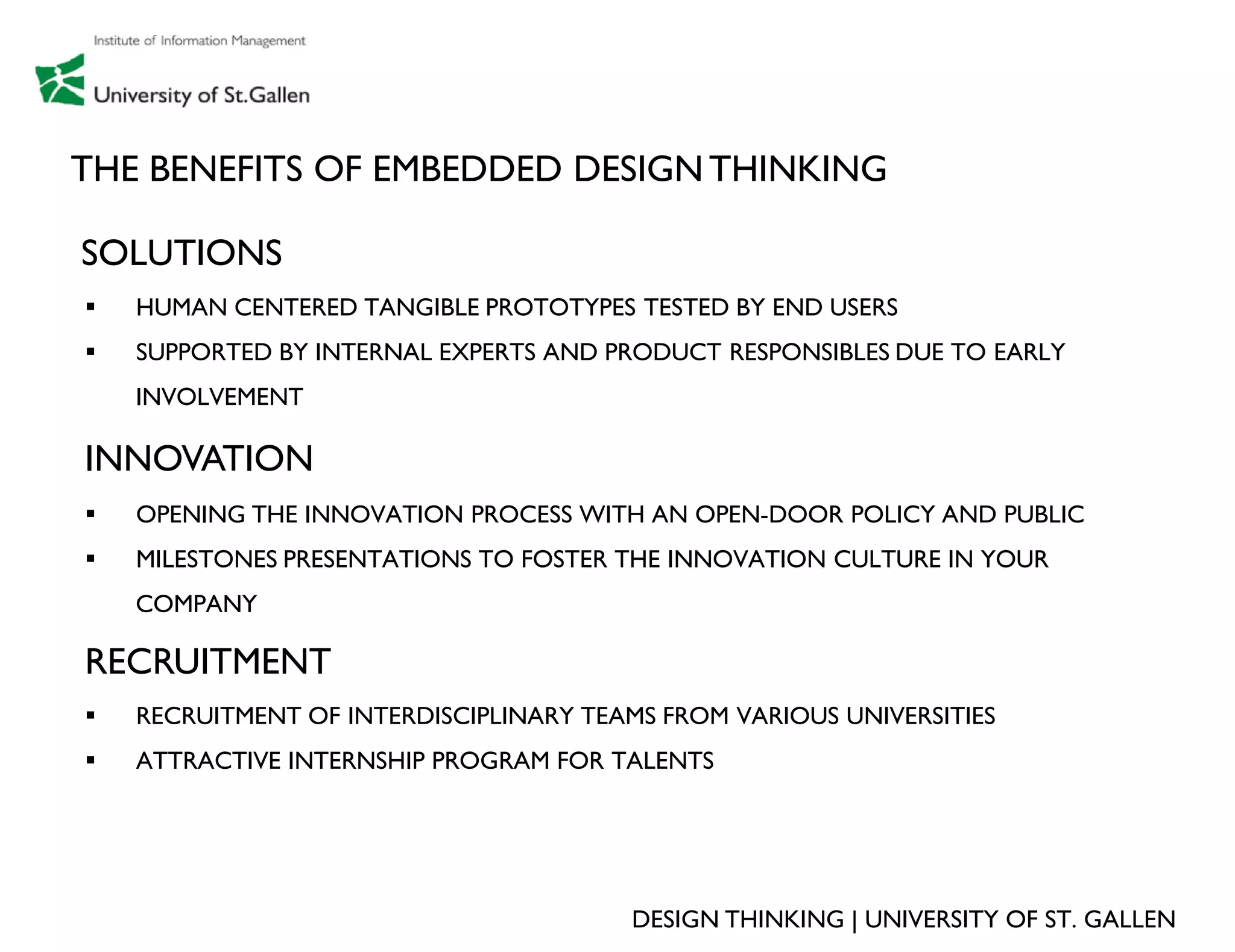 THE BENEFITS OF EMBEDDED DESIGN THINKING

SOLUTIONS
   HUMAN CENTERED TANGIBLE PROTOTYPES TESTED BY END USERS
   SUPPORTED BY INTERNAL EXPERTS AND PRODUCT RESPONSIBLES DUE TO EARLY
    INVOLVEMENT

INNOVATION
   OPENING THE INNOVATION PROCESS WITH AN OPEN-DOOR POLICY AND PUBLIC
   MILESTONES PRESENTATIONS TO FOSTER THE INNOVATION CULTURE IN YOUR
    COMPANY

RECRUITMENT
   RECRUITMENT OF INTERDISCIPLINARY TEAMS FROM VARIOUS UNIVERSITIES
   ATTRACTIVE INTERNSHIP PROGRAM FOR TALENTS




                                        DESIGN THINKING | UNIVERSITY OF ST. GALLEN
 