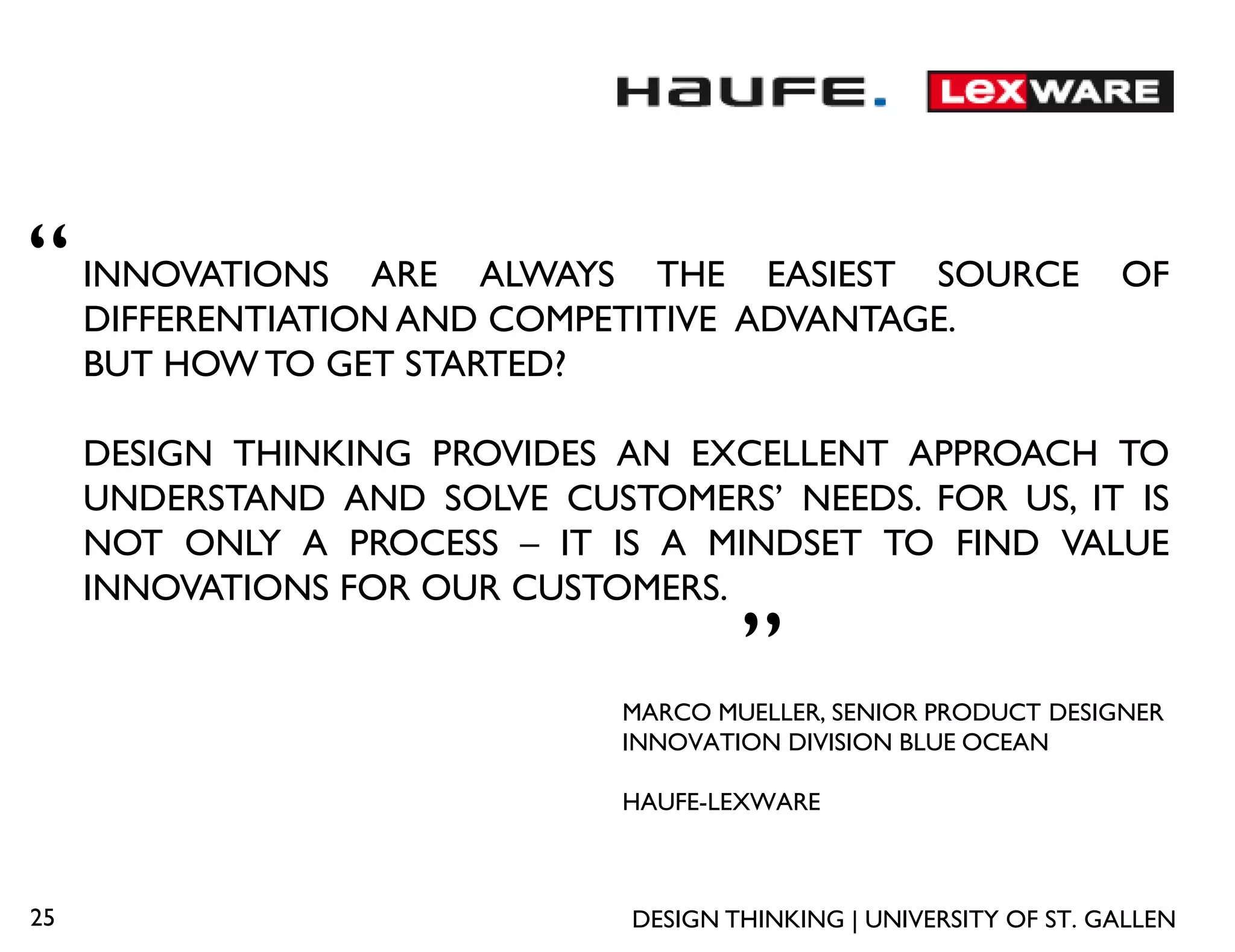 “    INNOVATIONS ARE ALWAYS THE EASIEST SOURCE
     DIFFERENTIATION AND COMPETITIVE ADVANTAGE.
                                                                    OF

     BUT HOW TO GET STARTED?

     DESIGN THINKING PROVIDES AN EXCELLENT APPROACH TO
     UNDERSTAND AND SOLVE CUSTOMERS’ NEEDS. FOR US, IT IS
     NOT ONLY A PROCESS – IT IS A MINDSET TO FIND VALUE
     INNOVATIONS FOR OUR CUSTOMERS.
                                       „
                              MARCO MUELLER, SENIOR PRODUCT DESIGNER
                              INNOVATION DIVISION BLUE OCEAN

                              HAUFE-LEXWARE



25                             DESIGN THINKING | UNIVERSITY OF ST. GALLEN
 