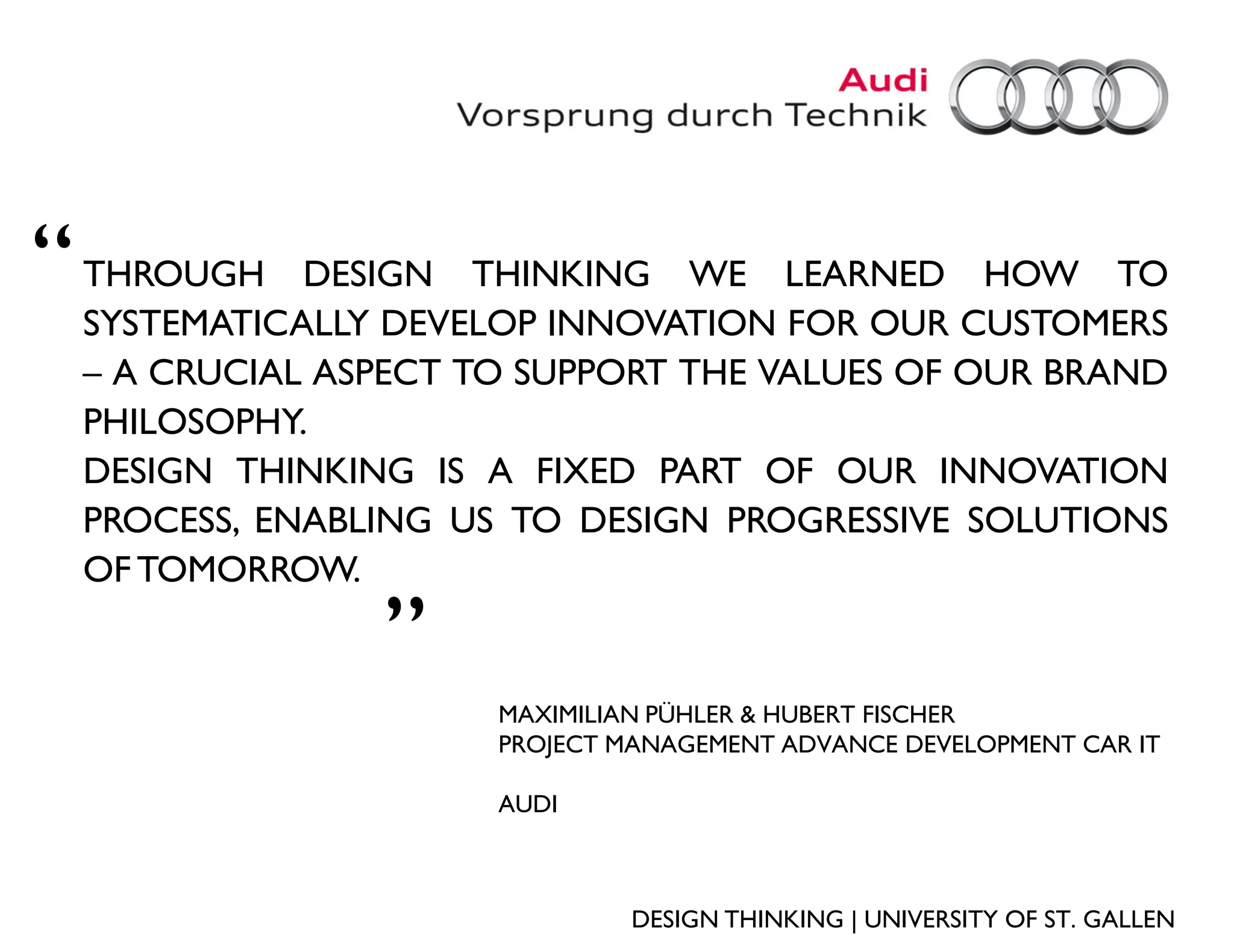 “   THROUGH DESIGN THINKING WE LEARNED HOW TO
    SYSTEMATICALLY DEVELOP INNOVATION FOR OUR CUSTOMERS
    – A CRUCIAL ASPECT TO SUPPORT THE VALUES OF OUR BRAND
    PHILOSOPHY.
    DESIGN THINKING IS A FIXED PART OF OUR INNOVATION
    PROCESS, ENABLING US TO DESIGN PROGRESSIVE SOLUTIONS
    OF TOMORROW.
                  „
                        MAXIMILIAN PÜHLER & HUBERT FISCHER
                        PROJECT MANAGEMENT ADVANCE DEVELOPMENT CAR IT

                        AUDI



                                 DESIGN THINKING | UNIVERSITY OF ST. GALLEN
 