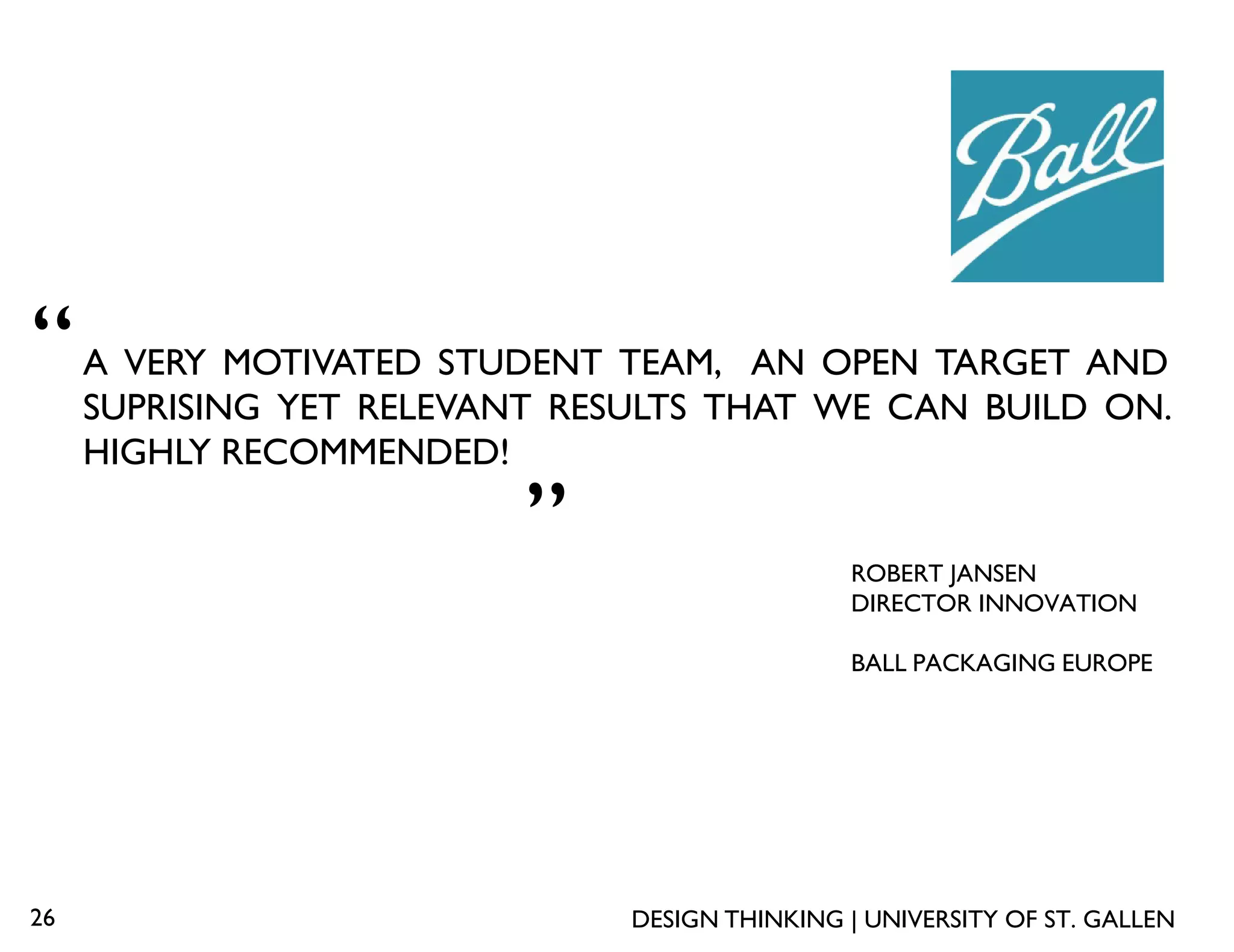 “    A VERY MOTIVATED STUDENT TEAM, AN OPEN TARGET AND
     SUPRISING YET RELEVANT RESULTS THAT WE CAN BUILD ON.
     HIGHLY RECOMMENDED!
                          „
                                               ROBERT JANSEN
                                               DIRECTOR INNOVATION

                                               BALL PACKAGING EUROPE




26                             DESIGN THINKING | UNIVERSITY OF ST. GALLEN
 