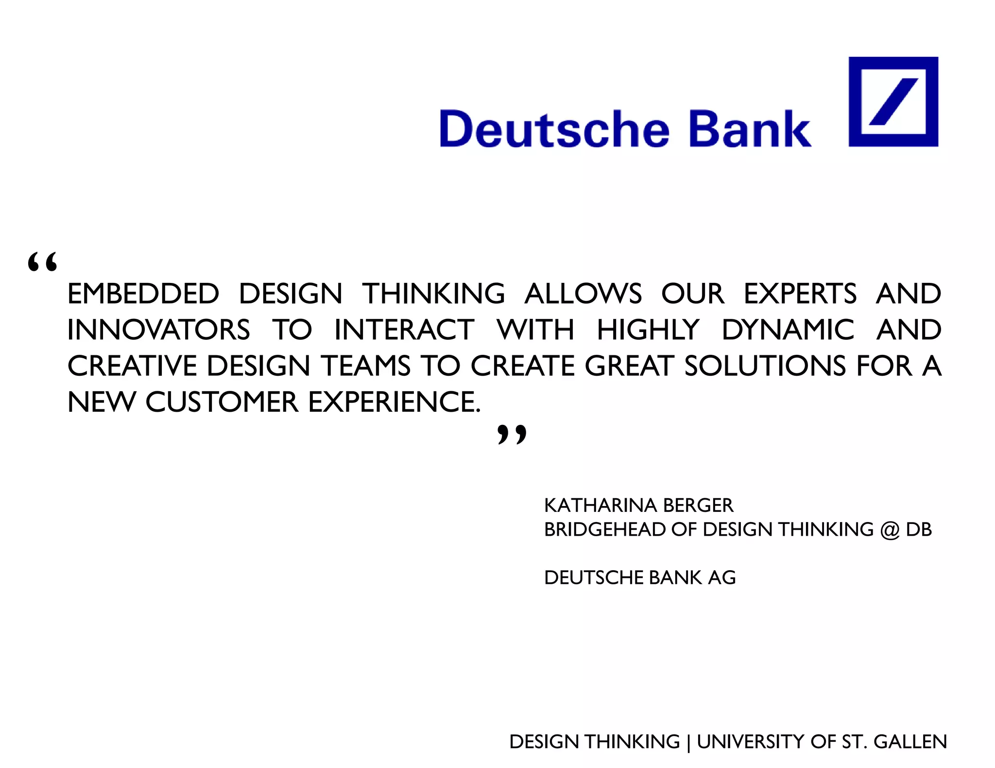 “   EMBEDDED DESIGN THINKING ALLOWS OUR EXPERTS AND
    INNOVATORS TO INTERACT WITH HIGHLY DYNAMIC AND
    CREATIVE DESIGN TEAMS TO CREATE GREAT SOLUTIONS FOR A
    NEW CUSTOMER EXPERIENCE.
                             „
                                 KATHARINA BERGER
                                 BRIDGEHEAD OF DESIGN THINKING @ DB

                                 DEUTSCHE BANK AG




                              DESIGN THINKING | UNIVERSITY OF ST. GALLEN
 