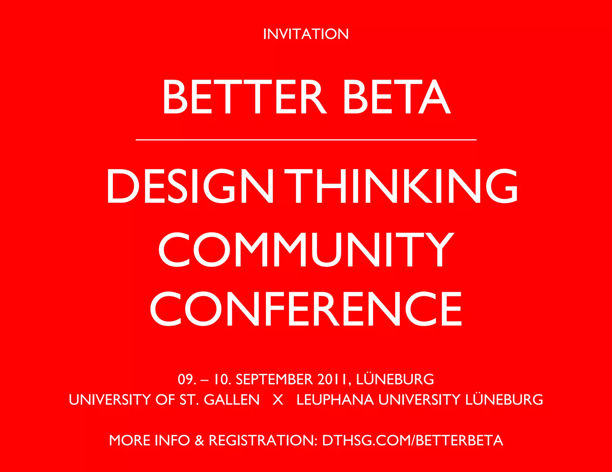 INVITATION



          BETTER BETA
    DESIGN THINKING
      COMMUNITY
     CONFERENCE
              09. – 10. SEPTEMBER 2011, LÜNEBURG
UNIVERSITY OF ST. GALLEN X LEUPHANA UNIVERSITY LÜNEBURG

    MORE INFO & REGISTRATION: DTHSG.COM/BETTERBETA
 