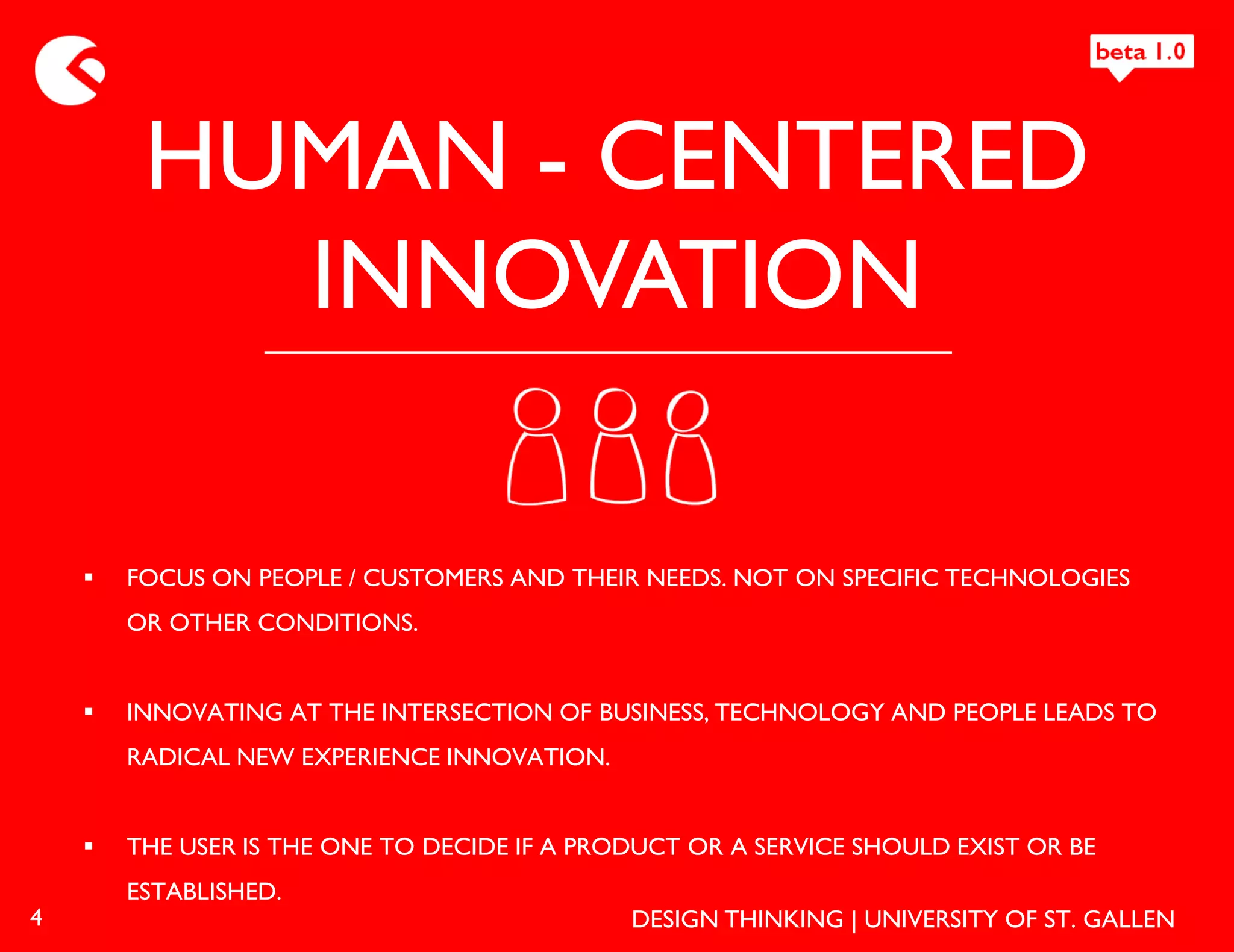 HUMAN - CENTERED
           INNOVATION

       FOCUS ON PEOPLE / CUSTOMERS AND THEIR NEEDS. NOT ON SPECIFIC TECHNOLOGIES
        OR OTHER CONDITIONS.


       INNOVATING AT THE INTERSECTION OF BUSINESS, TECHNOLOGY AND PEOPLE LEADS TO
        RADICAL NEW EXPERIENCE INNOVATION.


       THE USER IS THE ONE TO DECIDE IF A PRODUCT OR A SERVICE SHOULD EXIST OR BE
        ESTABLISHED.
4                                             DESIGN THINKING | UNIVERSITY OF ST. GALLEN
 