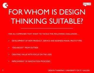 FOR WHOM IS DESIGN
     THINKING SUITABLE?
    FOR ALL COMPANIES THAT WANT TO TACKLE THE FOLLOWING CHALLENGES…


       DEVELOPMENT OF NEW PRODUCT, SERVICE AND BUSINESS MODEL PROTOTYPES


       “IDEA-BOOST” FROM OUTSIDE


       CREATING VALUE WITH FOCUS ON THE USER


       IMPROVEMENT OF INNOVATION PROCESSES



3                                        DESIGN THINKING | UNIVERSITY OF ST. GALLEN
 