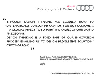 “   THROUGH DESIGN THINKING WE LEARNED HOW TO
    SYSTEMATICALLY DEVELOP INNOVATION FOR OUR CUSTOMERS
    – A CRUCIAL ASPECT TO SUPPORT THE VALUES OF OUR BRAND
    PHILOSOPHY.
    DESIGN THINKING IS A FIXED PART OF OUR INNOVATION
    PROCESS, ENABLING US TO DESIGN PROGRESSIVE SOLUTIONS
    OF TOMORROW.
                  „
                        MAXIMILIAN PÜHLER & HUBERT FISCHER
                        PROJECT MANAGEMENT ADVANCE DEVELOPMENT CAR IT

                        AUDI



                                 DESIGN THINKING | UNIVERSITY OF ST. GALLEN
 