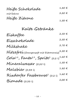 12
Kalte Getränke
Mineralwasser6
(0,2l) 1,60 €
Coca-Cola2,3,4
(0,2l) 1,80 €
(0,4l) 3,40 €
Coca-Cola light2,3,4,11
(0,2l) 1,80 €
(0,4l) 3,40 €
Fanta2,3,13
(0,2l) 1,80 €
(0,4l) 3,40 €
Sprite3
(0,2l) 1,80 €
(0,4l) 3,40 €
Spezi2,3,4,13
(0,2l) 1,80 €
(0,4l) 3,40 €
Malzbier (0,33l) 2,10 €
Club Mate (0,5l) 2,50 €
Proviant Zitronenlimonade (0,33l) 2,50 €
Proviant Apfellimonade (0,33l) 2,50 €
Proviant Orangenlimonade (0,33l) 2,50 €
Proviant Rhabarberlimonade (0,33l) 2,50 €
Orangensaft (0,2l) 2,00 €
(0,4l) 3,80 €
Apfelsaft (0,2l) 2,00 €
(0,4l) 3,80 €
Kirschsaft (0,2l) 2,00 €
(0,4l) 3,80 €
Bananensaft (0,2l) 2,00 €
(0,4l) 3,80 €
KiBa (0,2l) 2,00 €
(0,4l) 3,80 €
Saftschorle (0,2l) 2,00 €
(0,4l) 3,80 €
 