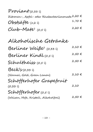 13
Alkoholische Getränke
Berliner Weiße (0,33l) 2,10 €
Berliner Kindl (0,5l) 2,60 €
Schultheiss (0,5l) 2,60 €
Beck‘s (0,33l) 2,10 €
Alster (0,5l) 2,60 €
Schöfferhofer
(Weizen, Hefe, Kristall, Alkoholfrei) (0,5l) 2,90 €
Weine
„Lautarul“ Cabernet Sauvignon
Trockener Rotwein, 2012 (0,2l) 3,40 €
„Zestrea“ Cabernet Sauvignon
Trockener Rotwein, 2012 (0,2l) 3,40 €
„Trei Hectare“ Cabernet Sauvignon
Trockener Rotwein, 2006 (0,2l) 3,70 €
„Lautarul“ Chardonnay
Trockener Weißwein, 2012 (0,2l) 3,40 €
„Premiat“ Dry Riesling
Trockener Weißwein, 2006 (0,2l) 3,70 €
Weinschorle (0,2l) 3,20 €
Sekt (0,1l) 3,50 €
 