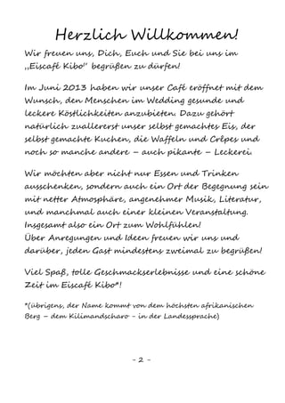 2
Herzlich Willkommen!
Wir freuen uns, Dich, Euch und Sie bei uns im
„Eiscafé Kibo“ begrüßen zu dürfen!
Im Juni 2013 haben wir unser Café eröffnet mit dem
Wunsch, den Menschen im Wedding gesunde und leckere
Köstlichkeiten anzubieten. Dazu gehört natürlich
zuallererst unser selbst gemachtes Eis, der selbst
gemachte Kuchen, die Waffeln und Crêpes und noch so
manche andere – auch pikante – Leckerei.
Wir möchten aber nicht nur Essen und Trinken aus-
schenken, sondern auch ein Ort der Begegnung sein
mit netter Atmosphäre, angenehmer Musik, Literatur,
und manchmal auch einer kleinen Veranstaltung. Ins-
gesamt also ein Ort zum Wohlfühlen!
Über Anregungen und Ideen freuen wir uns und dar-
über, jeden Gast mindestens zweimal zu begrüßen!
Viel Spaß, tolle Geschmackserlebnisse und eine
schöne Zeit im Eiscafé Kibo*!
*(übrigens, der Name kommt von dem höchsten afrikani-
schen Berg – dem Kilimandscharo - in der Landessprache)
 