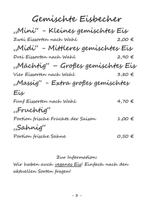 3
EIS
Kugel Eis 1,00 €
Gemischte Eisbecher
„Mini“ - Kleines gemischtes Eis
Zwei Eissorten nach Wahl 2,00 €
„Midi“ - Mittleres gemischtes Eis
Drei Eissorten nach Wahl 3,00 €
„Mächtig“ - Großes gemischtes Eis
Vier Eissorten nach Wahl 4,00 €
„Massig“ Extra großes gemischtes Eis
Fünf Eissorten nach Wahl 5,00 €
Eis Extras
„Sahnig“ normal 0,90 €
klein 0,50 €
„Fruchtig“ 1,00 €
Streusel bunt, Schoko 0,10 €
Nüsse 0,40 €
Krokant 0,20 €
Soße (Erdbeer, Kiwi, Karamell, Schoko, Waldbeeren) 0,20 €
Gummibärchen, Smarties 0,20 €
Unsere aktuellen Eissorten finden Sie in unserer
Eistheke. Wir haben auch veganes Eis!
 