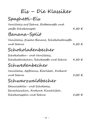 4
EIS - Die Klassiker
Spaghetti-Eis
Vanilleeis1
auf Sahne, Erdbeersoße und weiße
Schokoraspeln 5,00 €
Banana-Split
Vanilleeis1
, frische Banane, Schokoladensoße,
Schokoraspel und Sahne 5,00 €
Schokoladenbecher
Schokoladen– und Vanilleeis1
, Schokostückchen,
Schokosoße und Sahne 5,50 €
Schwedenbecher
Vanilleeis1
, Apfelmus, Eierlikör, Krokant und
Sahne 6,00 €
Schwarzwaldbecher
Stracciatella– und Schokoeis, Sauerkirschen,
Krokant, Kirschlikör, Schokoraspeln und Sahne 6,00 €
Eierlikörbecher
Vanille1
– und Schokoladeneis, Eierlikör,
Krokant und Sahne 6,00 €
Herbstbecher
Birnen– und Haselnusseis, Karamellsoße,
Nüsse, Amaretto und Sahne 6,00 €
„Heiß auf Eis“
Vanilleeis1
mit heißen Kirschen oder
Himbeeren und Sahne 5,50 €
Karamellbecher
Vanille1
- und Karamelleis, Karamellsoße,
Karamellstücke, Haselnusskrokant und Sahne 5,50 €
Bountybecher©
Kokos– und Schokoladeneis mit Schokosoße,
Schokoraspeln, Bounty© und Sahne 5,50 €
 