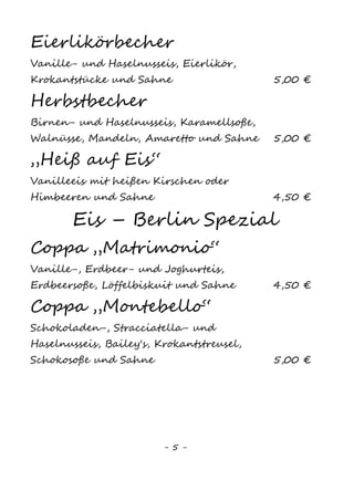 5
EIS - Berlin Spezial
Coppa „Matrimonio“
Vanille1
-, Erdbeer– und Joghurteis, Erdbeersoße,
Löffelbiskuit und Sahne (saisonal fr. Erdbeeren) 5,50 €
Coppa „Montebello“
Schokoladen-, Stracciatella– und Haselnusseis,
Bailey‘s, Krokant, Schokosoße und Sahne 6,00 €
Coppa „Nuova Colonia“
Mokka-, Vanille1
– und Tiramisueis,
Mokkabohnen, Mokkalikör und Sahne 6,00 €
Coppa „Boschetto di Federico“
Vanille1
-, Haselnuss– und Schokoeis mit
Amarenakirschen und Sahne 6,00 €
Coppa „Lago Bianco“
Waldfrucht-, Vanille1
– und Zitroneneis,
Frische Früchte, Fruchtsoße und Sahne 6,00 €
Coppa „Alba Neagra“
Stracciatella-, Vanille1
– und Schokoeis,
Schokobecher, -soße, -streusel und Sahne 5,50 €
Eis für kleine Leute
„Biene Maja“
Vanille1
– und Schokoladeneis, Schokoladensoße,
Bunte Streusel, Smarties und Sahne 3,80 €
„Naturzwerg“
Vanilleeis1
, Naturjoghurt, frische Früchte 3,80 €
„Pinocchio“
Vanille1
– und Erdbeereis, Schokostreusel
und Sahne 3,80 €
Spaghetti-Eis für Kinder
Vanilleeis1
, Erdbeersoße, bunte Streusel,
Smarties und Sahne 3,80 €
„Gummibärchen“
Erdbeer– und Engelblaueis2
, Gummibärchen
und Sahne 3,80 €
 