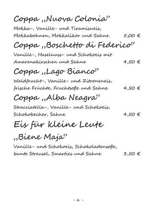 6
Eisgetränke
Eiskaffee
mit Sahne8
3,50 €
mit kleiner Kugel Eis und Sahne8
3,00 €
mit Bailey‘s2,4,8
, Karamellsoße und Sahne8
4,50 €
mit Kahlua, Schokosoße und Sahne8
4,50 €
Caffè al afogato
1 Kugel Fior di Latte in heißem Espresso 2,50 €
Eisschokolade
Schokolade mit Vanilleeis1
und Sahne8
3,50 €
Milkshake
mit zwei Eissorten nach Wahl 3,00 €
„Hitzefrei“
Orangensaft mit Zitroneneis 3,00 €
Sanfter Engel
Orangensaft mit Vanilleeis 3,00 €
Sorbetto
Zitroneneis mit Limoncello 3,80 €
„Bunga Bunga“
Sekt mit Fruchteis 4,50 €
 