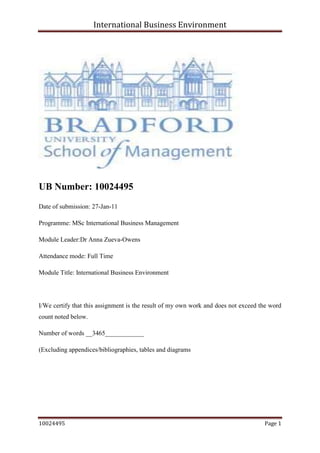             <br />UB Number: 10024495 <br />Date of submission: 27-Jan-11<br />Programme: MSc International Business Management<br />Module Leader: Dr Anna Zueva-Owens<br />Attendance mode: Full Time<br />Module Title: International Business Environment <br />I/We certify that this assignment is the result of my own work and does not exceed the word count noted below. <br />Number of words __3465____________ <br />(Excluding appendices/bibliographies, tables and diagrams<br />Table of Contents:                                                                               Page number<br />,[object Object]