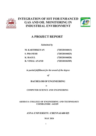 I
INTEGRATION OF IOT FOR ENHANCED
GAS AND OIL MONITORING IN
INDUSTRIAL ENVIRONMENT
A PROJECT REPORT
Submitted by
M. KARTHIKEYAN (720320104013)
S. PRANESH (720320104025)
K. RAGUL (720320104028)
R. VIMAL ANAND (720320104309)
in partial fulfillment for the award of the degree
of
BACHELOR OF ENGINEERING
in
COMPUTER SCIENCE AND ENGINEERING
AKSHAYA COLLEGE OF ENGINEERING AND TECHNOLOGY
COIMBATORE - 642109
ANNA UNIVERSITY: CHENNAI 600 025
MAY 2024
 