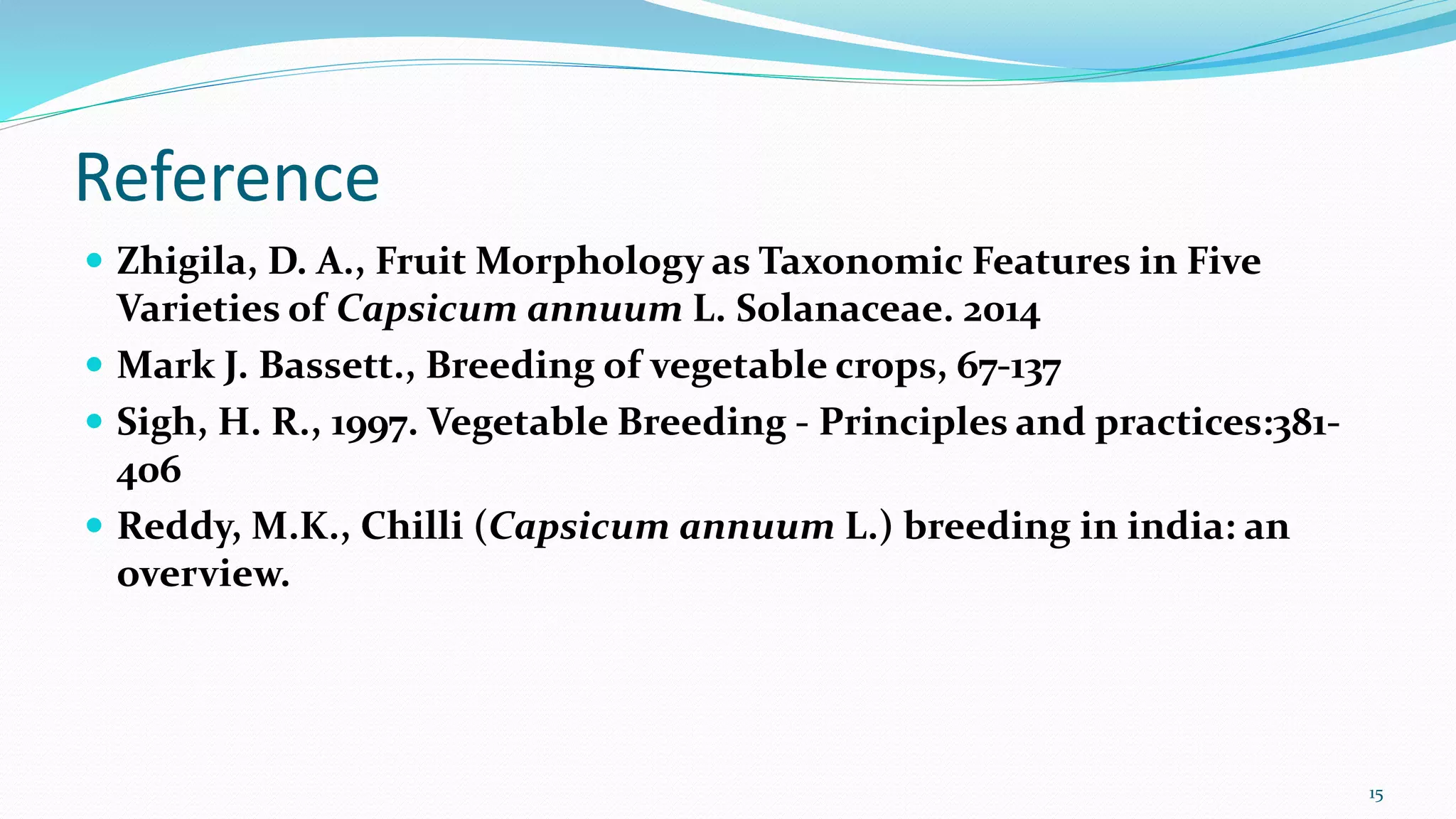 Reference
 Zhigila, D. A., Fruit Morphology as Taxonomic Features in Five
Varieties of Capsicum annuum L. Solanaceae. 2014
 Mark J. Bassett., Breeding of vegetable crops, 67-137
 Sigh, H. R., 1997. Vegetable Breeding - Principles and practices:381-
406
 Reddy, M.K., Chilli (Capsicum annuum L.) breeding in india: an
overview.
15
 