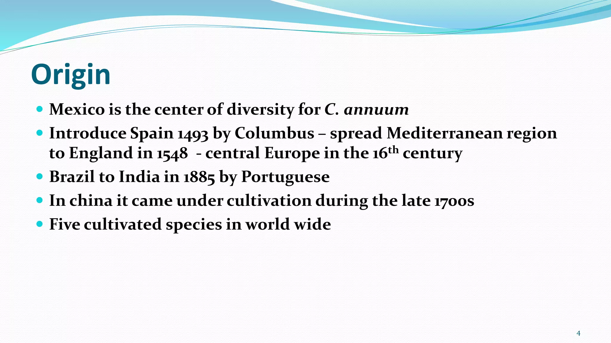 Origin
 Mexico is the center of diversity for C. annuum
 Introduce Spain 1493 by Columbus – spread Mediterranean region
to England in 1548 - central Europe in the 16th century
 Brazil to India in 1885 by Portuguese
 In china it came under cultivation during the late 1700s
 Five cultivated species in world wide
4
 