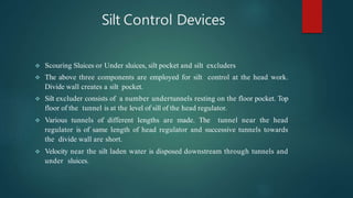 Silt Control Devices
 Scouring Sluices or Under sluices, silt pocket and silt excluders
 The above three components are employed for silt control at the head work.
Divide wall creates a silt pocket.
 Silt excluder consists of a number undertunnels resting on the floor pocket. Top
floor of the tunnel is at the level of sill of the head regulator.
 Various tunnels of different lengths are made. The tunnel near the head
regulator is of same length of head regulator and successive tunnels towards
the divide wall are short.
 Velocity near the silt laden water is disposed downstream through tunnels and
under sluices.
 