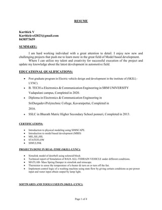 Page 1 of 4
RESUME
Karthick V
Karthickvel2023@gmail.com
8438573659
SUMMARY:
I am hard working individual with a great attention to detail. I enjoy new new and
challenging projects that push me to learn more in the great field of Model based development.
Where I can utilize my talent and creativity for successful execution of the project and
update my knowledge about the latest development in automotive field.
EDUCATIONAL QUALIFICATIONS:
 Post graduate program in Electric vehicle design and development in the institute of (SKILL-
LYNC).
 B. TECH in Electronics & Communication Engineering in SRM UNIVERSITY
Vadapalani campus, Completed in 2020.
 Diploma in Electronics & Communication Engineering in
SriDurgadeviPolytechnic College, Kavaraipettai, Completed in
2016.
 SSLC in Bharath Matric Higher Secondary School ponneri, Completed in 2013.
CERTIFICATIONS:
 Introduction to physical modeling using SIMSCAPE.
 Introduction to model based development (MBD)
 MIL,SIL,HIL
 STATEFLOW
 SIMULINK
PROJECTS DONE IN REAL-TIME (SKILL-LYNC):
 Simulink model of doorbell using solenoid block
 Technical report of Simulation of BAJA ALL-TERRAIN VEHICLE under different conditions.
 MATLAB- Mass Spring Damper in simulink and simscape.
 Thermistor to sense the temperature of a heater & turn on or turn off the fan.
 Implement control logic of a washing machine using state flow by giving certain conditions as per power
input and water input obtain output by lamp light.
SOFTWARES AND TOOLS USED IN (SKILL-LYNC):
 
