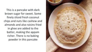 This is a pancake with dark
brown sugar for sweet. Some
finely sliced fresh coconut
chips and nuts like cashew and
almonds and also raisins fried
in ghee are added to the
batter, making the appam
richer. There is no baking
powder in this pancake
 