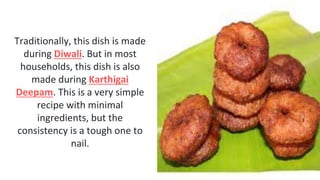 Traditionally, this dish is made
during Diwali. But in most
households, this dish is also
made during Karthigai
Deepam. This is a very simple
recipe with minimal
ingredients, but the
consistency is a tough one to
nail.
 