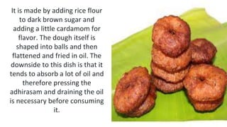 It is made by adding rice flour
to dark brown sugar and
adding a little cardamom for
flavor. The dough itself is
shaped into balls and then
flattened and fried in oil. The
downside to this dish is that it
tends to absorb a lot of oil and
therefore pressing the
adhirasam and draining the oil
is necessary before consuming
it.
 