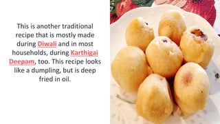 This is another traditional
recipe that is mostly made
during Diwali and in most
households, during Karthigai
Deepam, too. This recipe looks
like a dumpling, but is deep
fried in oil.
 