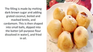 The filling is made by melting
dark brown sugar and adding
grated coconut, boiled and
mashed lentils, and
cardamom. This is then shaped
into small balls, dipped into
the batter (all-purpose flour
dissolved in water), and fried
in oil.
 
