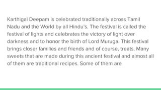 Karthigai Deepam is celebrated traditionally across Tamil
Nadu and the World by all Hindu’s. The festival is called the
festival of lights and celebrates the victory of light over
darkness and to honor the birth of Lord Muruga. This festival
brings closer families and friends and of course, treats. Many
sweets that are made during this ancient festival and almost all
of them are traditional recipes. Some of them are
 