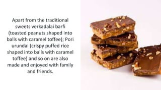 Apart from the traditional
sweets verkadalai barfi
(toasted peanuts shaped into
balls with caramel toffee); Pori
urundai (crispy puffed rice
shaped into balls with caramel
toffee) and so on are also
made and enjoyed with family
and friends.
 