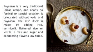 Payasam is a very traditional
Indian recipe, and nearly no
festival or special occasion is
celebrated without vada and
payasam. The dish itself is
made by adding rice,
vermicelli, flattened rice or
lentils in milk and sugar and
condensing it over a low flame.
Please explain the
question or problem that
you investigated
 