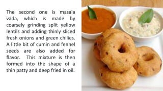 The second one is masala
vada, which is made by
coarsely grinding split yellow
lentils and adding thinly sliced
fresh onions and green chilies.
A little bit of cumin and fennel
seeds are also added for
flavor. This mixture is then
formed into the shape of a
thin patty and deep fried in oil.
 