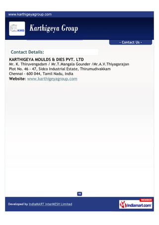 - Contact Us -

Contact Details:
KARTHIGEYA MOULDS & DIES PVT. LTD
Mr. K. Thiruvengadam / Mr.T.Mangala Gounder /Mr.A.V.Thiyagarajan
Plot No. 46 - 47, Sidco Industrial Estate, Thirumudivakkam
Chennai - 600 044, Tamil Nadu, India
Website: www.karthigeyagroup.com
 