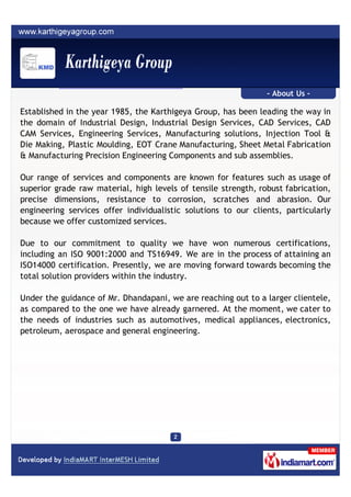- About Us -

Established in the year 1985, the Karthigeya Group, has been leading the way in
the domain of Industrial Design, Industrial Design Services, CAD Services, CAD
CAM Services, Engineering Services, Manufacturing solutions, Injection Tool &
Die Making, Plastic Moulding, EOT Crane Manufacturing, Sheet Metal Fabrication
& Manufacturing Precision Engineering Components and sub assemblies.

Our range of services and components are known for features such as usage of
superior grade raw material, high levels of tensile strength, robust fabrication,
precise dimensions, resistance to corrosion, scratches and abrasion. Our
engineering services offer individualistic solutions to our clients, particularly
because we offer customized services.

Due to our commitment to quality we have won numerous certifications,
including an ISO 9001:2000 and TS16949. We are in the process of attaining an
ISO14000 certification. Presently, we are moving forward towards becoming the
total solution providers within the industry.

Under the guidance of Mr. Dhandapani, we are reaching out to a larger clientele,
as compared to the one we have already garnered. At the moment, we cater to
the needs of industries such as automotives, medical appliances, electronics,
petroleum, aerospace and general engineering.
 