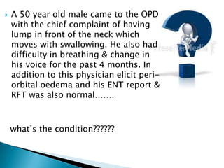  A 50 year old male came to the OPD
with the chief complaint of having
lump in front of the neck which
moves with swallowing. He also had
difficulty in breathing & change in
his voice for the past 4 months. In
addition to this physician elicit peri-
orbital oedema and his ENT report &
RFT was also normal…….
what’s the condition??????
 