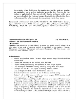 tier application include the following: Presentation tier: Provides basic user interface
and application access services Application processing tier: Possesses the core
business or application logic Data access tier: Provides the mechanism used to access
and process data Data tier: Holds and manages data that is at rest This division allows
each component/tier to be separately developed, tested, executed and reused.
Environment: .Net Framework 3.5/3.0,C#.Net 3.0,ASP.Net3.5/3.0, COM, Windows Services,
JQuery, XML Web Services, IIS 7.0, Enterprise Application Blocks, MVC ,Scrum, SOAP, SOA,
WPF, MSMQ, LINQ, XAML, XML/ XPath, SSRS, SQL Server 2008,Team Foundation Server.
Advanced Health Media, Chesapeake, VA Aug 2011 - Sept 2012
Splendid CRM edge, splendid encompasses.
.Net Developer
Splendid CRM system helps the Users primarily to manage data & track record of various KOL’s
with respect to large scale of operations handled. It was divided in three modules: Customer
Management, Performance Management and Access Management. All three modules were
available as Online and Offline version.
Responsibilities:
 Involved in Requirement analysis, Technical design, Database design, and development of
the application.
 Designed and developed the user interface in C#, ASP.NET
 Designed ASPX pages to display data graphically in tables and pie diagrams.
 Used Master page and CSS for achieving uniformity among all the ASPX Pages.
 Developed and used ADO.NET objects for handling database activities.
 Used JavaScript and HTML controls for Client Side validations.
 Worked on web services to consume to feed the data and provided security.
 Designed and modified database tables and wrote complex T-SQL queries, stored
procedures, functions, Triggers in SQL 2005.
 Microsoft COM (Component Object Model) technology in the Microsoft Windows-family
of Operating Systems enables software components to communicate. COM is used by
developers to create re-usable software components, link components together to build
applications, and take advantage of Windows services. COM objects can be created with a
variety of programming languages. Object-oriented languages, such as C++, provide
programming mechanisms that simplify the implementation of COM objects. The family
of COM technologies includes COM+, Distributed COM (DCOM) and ActiveX® Controls
 