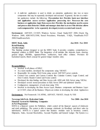  A multi-tier application is used to divide an enterprise application into two or more
components that may be separately developed and executed. In general, the tiers in a multi-
tier application include the following: Presentation tier: Provides basic user interface
and application access services Application processing tier: Possesses the core
business or application logic Data access tier: Provides the mechanism used to access
and process data Data tier: Holds and manages data that is at rest This division allows
each component/tier to be separately developed, tested, executed and reused.
Environment: ASP.NET, C#.NET, Windows Service ,Visual Studio.NET 2008, Oracle 10g,
Windows 2000, ADO.NET,COM, Stored Procedures, Wireshark, T-SQL, VisualStudio.N ET
2008,VisualSourceSafe.
HDFC Bank, India Jan 2010 - Nov 2010
Retail Banking
.Net Developer
This Banking product designed to suit the HDFC bank. It provides complete, comprehensive,
integrated solution to HDFC Bank. The Integration of all modules like deposits, loans, clearing,
general ledger, DD/Bills, signature/Photo verification, head office solution. Provision for
backdated reports, Batch concept for general ledger transfers entry.
Responsibilities:
 Involved in all phases of SDLC.
 As a team member, developed the components using VB.NET.
 Responsible for creating Web Forms using several ASP.NET server controls.
 Created User controls and Custom Controls like Calendar Control, Login Control, and
Error Control, Header Control and Footer control.
 Developed the data binding and Data Access with ADO with SQL Server using VB.Net.
 Developed several stored procedures in SQL Server 2005 and optimized Queries.
 Configuration management of code done using VSS.
 Involved in developing the Data Access Layer, Business components and Business Layer
in C#.NET, where all the Business Objects are written in developing the whole Application
Environment: .Net Framework 3.0, HTML, ASP.NET, VB.NET, Oracle 9i, VSS
Navayuga InfoTech, Hyderabad India Nov 2008 - Jan 2010
Financial System for Publishing Companies
Jr.Net Programmer
SOFIA is a financial system for Publishers, which control all the financial aspects of wholesale
and retail publishing. The system is able to manage wholesale (to Reselling) and direct sales (to
individuals). SOFIA is a typical system that includes modules such as Inventory control,
Shipments, Sales, Account Receivables, Account Payables and General Ledger. The System is a
 