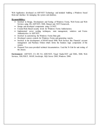 Web Application developed on ASP.NET Technology and included building a Windows based
front-end interface for managing the system and database.
Responsibilities:
 Involved in Design, Development and Testing of Windows Forms, Web Forms and Web
Services using IIS, ASP.NET, XML Dataset and .NET Framework.
 Design and developed components using C#.NET.
 Created Role Based security levels for Windows Forms Authorization.
 Implemented server caching techniques, state management, windows and Forms
Authentication in ASP.NET.
 Involved in customizing the Windows Forms Data grid.
 Developed custom controls for Windows Forms and generating reports.
 Involved in the development of SOAP based XML Web Services like Financial account
management and Purchase Orders which forms the business logic components of the
system.
 Prepared Test cases provided technical documentation. Used the N-Unit for unit testing of
the classes.
Environment: ASP.NET, C#, IIS 5.0, ADO.NET, Visual Studio.NET and XML, XML Web
Services, XSL/XSLT, SOAP, JavaScript, SQL Server 2005, Windows 2000.
 