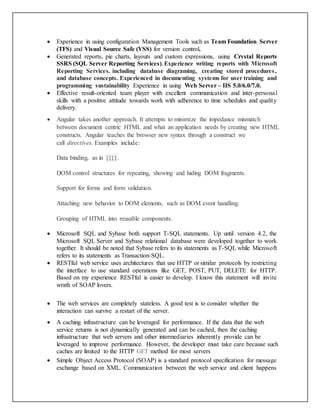  Experience in using configuration Management Tools such as Team Foundation Server
(TFS) and Visual Source Safe (VSS) for version control.
 Generated reports, pie charts, layouts and custom expressions, using Crystal Reports
SSRS (SQL Server Reporting Services).Experience writing reports with Microsoft
Reporting Services. including database diagraming, creating stored procedures,
and database concepts. Experienced in documenting systems for user training and
programming sustainability Experience in using Web Server – IIS 5.0/6.0/7.0.
 Effective result-oriented team player with excellent communication and inter-personal
skills with a positive attitude towards work with adherence to time schedules and quality
delivery.
 Angular takes another approach. It attempts to minimize the impedance mismatch
between document centric HTML and what an application needs by creating new HTML
constructs. Angular teaches the browser new syntax through a construct we
call directives. Examples include:
Data binding, as in {{}}.
DOM control structures for repeating, showing and hiding DOM fragments.
Support for forms and form validation.
Attaching new behavior to DOM elements, such as DOM event handling.
Grouping of HTML into reusable components.
 Microsoft SQL and Sybase both support T-SQL statements. Up until version 4.2, the
Microsoft SQL Server and Sybase relational database were developed together to work
together. It should be noted that Sybase refers to its statements as T-SQL while Microsoft
refers to its statements as Transaction-SQL.
 RESTful web service uses architectures that use HTTP or similar protocols by restricting
the interface to use standard operations like GET, POST, PUT, DELETE for HTTP.
Based on my experience RESTful is easier to develop. I know this statement will invite
wrath of SOAP lovers.
 The web services are completely stateless. A good test is to consider whether the
interaction can survive a restart of the server.
 A caching infrastructure can be leveraged for performance. If the data that the web
service returns is not dynamically generated and can be cached, then the caching
infrastructure that web servers and other intermediaries inherently provide can be
leveraged to improve performance. However, the developer must take care because such
caches are limited to the HTTP GET method for most servers
 Simple Object Access Protocol (SOAP) is a standard protocol specification for message
exchange based on XML. Communication between the web service and client happens
 