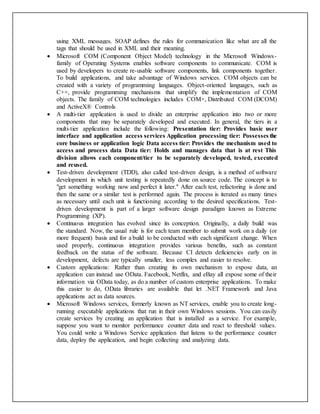 using XML messages. SOAP defines the rules for communication like what are all the
tags that should be used in XML and their meaning.
 Microsoft COM (Component Object Model) technology in the Microsoft Windows-
family of Operating Systems enables software components to communicate. COM is
used by developers to create re-usable software components, link components together.
To build applications, and take advantage of Windows services. COM objects can be
created with a variety of programming languages. Object-oriented languages, such as
C++, provide programming mechanisms that simplify the implementation of COM
objects. The family of COM technologies includes COM+, Distributed COM (DCOM)
and ActiveX® Controls
 A multi-tier application is used to divide an enterprise application into two or more
components that may be separately developed and executed. In general, the tiers in a
multi-tier application include the following: Presentation tier: Provides basic user
interface and application access services Application processing tier: Possesses the
core business or application logic Data access tier: Provides the mechanism used to
access and process data Data tier: Holds and manages data that is at rest This
division allows each component/tier to be separately developed, tested, executed
and reused.
 Test-driven development (TDD), also called test-driven design, is a method of software
development in which unit testing is repeatedly done on source code. The concept is to
"get something working now and perfect it later." After each test, refactoring is done and
then the same or a similar test is performed again. The process is iterated as many times
as necessary until each unit is functioning according to the desired specifications. Test-
driven development is part of a larger software design paradigm known as Extreme
Programming (XP).
 Continuous integration has evolved since its conception. Originally, a daily build was
the standard. Now, the usual rule is for each team member to submit work on a daily (or
more frequent) basis and for a build to be conducted with each significant change. When
used properly, continuous integration provides various benefits, such as constant
feedback on the status of the software. Because CI detects deficiencies early on in
development, defects are typically smaller, less complex and easier to resolve.
 Custom applications: Rather than creating its own mechanism to expose data, an
application can instead use OData. Facebook, Netflix, and eBay all expose some of their
information via OData today, as do a number of custom enterprise applications. To make
this easier to do, OData libraries are available that let .NET Framework and Java
applications act as data sources.
 Microsoft Windows services, formerly known as NT services, enable you to create long-
running executable applications that run in their own Windows sessions. You can easily
create services by creating an application that is installed as a service. For example,
suppose you want to monitor performance counter data and react to threshold values.
You could write a Windows Service application that listens to the performance counter
data, deploy the application, and begin collecting and analyzing data.
 