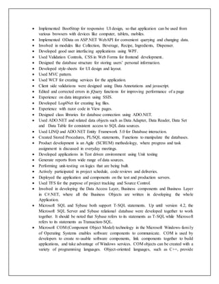  Implemented BootStrap for responsive UI design, so that application can be used from
various browsers with devices like computer, tablets, mobiles.
 Implemented OData on ASP.NET WebAPI for convenient querying and changing data.
 Involved in modules like Collection, Beverage, Recipe, Ingredients, Dispenser.
 Developed good user interfacing applications using WPF.
 Used Validation Controls, CSS in Web Forms for frontend development..
 Designed the database structure for storing users’ personal information.
 Developed style-sheets for UI design and layout.
 Used MVC pattern.
 Used WCF for creating services for the application.
 Client side validations were designed using Data Annotations and javascript.
 Edited and corrected errors in jQuery functions for improving performance of a page
 Experience on data integration using SSIS.
 Developed Log4Net for creating log files.
 Experience with razor code in View pages.
 Designed class libraries for database connection using ADO.NET.
 Used ADO.NET and related data objects such as Data Adapter, Data Reader, Data Set
and Data Table for consistent access to SQL data sources.
 Used LINQ and ADO.NET Entity Framework 5.0 for Database interaction.
 Created Stored Procedures, PL/SQL statements, Functions to manipulate the databases.
 Product development is an Agile (SCRUM) methodology, where progress and task
assignment is discussed in everyday meetings.
 Developed applications in Test driven environment using Unit testing
 Generate reports from wide range of data sources.
 Performing unit-testing on logics that are being built.
 Actively participated in project schedule, code reviews and deliveries.
 Deployed the application and components on the test and production servers.
 Used TFS for the purpose of project tracking and Source Control.
 Involved in developing the Data Access Layer, Business components and Business Layer
in C#.NET, where all the Business Objects are written in developing the whole
Application.
 Microsoft SQL and Sybase both support T-SQL statements. Up until version 4.2, the
Microsoft SQL Server and Sybase relational database were developed together to work
together. It should be noted that Sybase refers to its statements as T-SQL while Microsoft
refers to its statements as Transaction-SQL.
 Microsoft COM (Component Object Model) technology in the Microsoft Windows-family
of Operating Systems enables software components to communicate. COM is used by
developers to create re-usable software components, link components together to build
applications, and take advantage of Windows services. COM objects can be created with a
variety of programming languages. Object-oriented languages, such as C++, provide
 