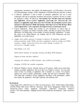 programming mechanisms that simplify the implementation of COM objects. The family
of COM technologies includes COM+, Distributed COM (DCOM) and ActiveX® Controls
 A multi-tier application is used to divide an enterprise application into two or more
components that may be separately developed and executed. In general, the tiers in a multi-
tier application include the following: Presentation tier: Provides basic user interface
and application access services Application processing tier: Possesses the core
business or application logic Data access tier: Provides the mechanism used to access
and process data Data tier: Holds and manages data that is at rest This division allows
each component/tier to be separately developed, tested, executed and reused.
 Custom applications: Rather than creating its own mechanism to expose data, an
application can instead use OData. Facebook, Netflix, and eBay all expose some of their
information via OData today, as do a number of custom enterprise applications. To make
this easier to do, OData libraries are available that let .NET Framework and Java
applications act as data sources.
 Angular takes another approach. It attempts to minimize the impedance mismatch
between document centric HTML and what an application needs by creating new HTML
constructs. Angular teaches the browser new syntax through a construct we
call directives. Examples include:
Data binding, as in {{}}.
DOM control structures for repeating, showing and hiding DOM fragments.
Support for forms and form validation.
Attaching new behavior to DOM elements, such as DOM event handling.
Grouping of HTML into reusable components.
 Microsoft Windows services, formerly known as NT services, enable you to create long-
running executable applications that run in their own Windows sessions. You can easily
create services by creating an application that is installed as a service. For example,
suppose you want to monitor performance counter data and react to threshold values.
You could write a Windows Service application that listens to the performance counter
data, deploy the application, and begin collecting and analyzing data.
Environment:
Visual Studio 2012, ASP.NET 4.0, C#, MVC 4.0, Web Services, WCF, WWF,LINQ, COM, HTML;
CSS,IIS, Pl/SQl, SQL Server 2008 R2, Bootstrap , SQL Server Management Studio 2012, Entity
Framework 5.0/6.0, AJAX, AngularJS, knockoutJS , ADO.NET, Framework, Windows
Services, TFS, Data modelling , Mapping between Data models,Sql Development , Data Conversion
Scripts.
 